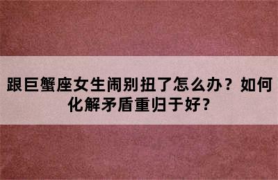 跟巨蟹座女生闹别扭了怎么办？如何化解矛盾重归于好？