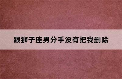 跟狮子座男分手没有把我删除