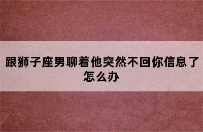 跟狮子座男聊着他突然不回你信息了怎么办