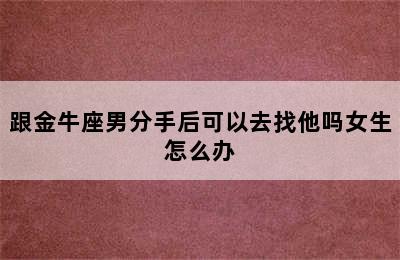 跟金牛座男分手后可以去找他吗女生怎么办