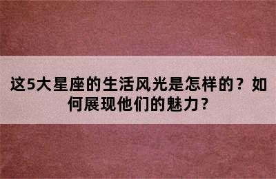 这5大星座的生活风光是怎样的？如何展现他们的魅力？