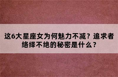 这6大星座女为何魅力不减？追求者络绎不绝的秘密是什么？