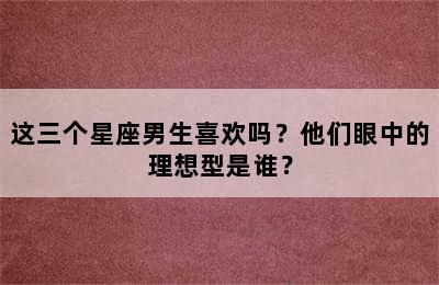 这三个星座男生喜欢吗？他们眼中的理想型是谁？