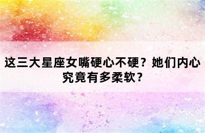 这三大星座女嘴硬心不硬？她们内心究竟有多柔软？