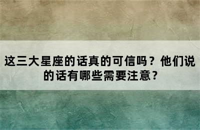 这三大星座的话真的可信吗？他们说的话有哪些需要注意？