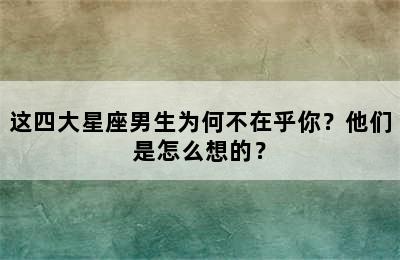 这四大星座男生为何不在乎你？他们是怎么想的？