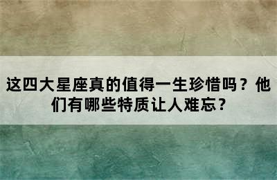 这四大星座真的值得一生珍惜吗？他们有哪些特质让人难忘？