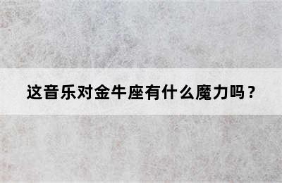 这音乐对金牛座有什么魔力吗？
