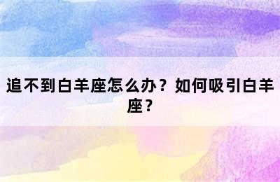 追不到白羊座怎么办？如何吸引白羊座？