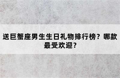 送巨蟹座男生生日礼物排行榜？哪款最受欢迎？