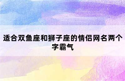 适合双鱼座和狮子座的情侣网名两个字霸气