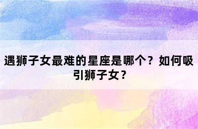 遇狮子女最难的星座是哪个？如何吸引狮子女？