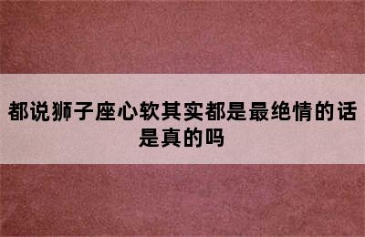 都说狮子座心软其实都是最绝情的话是真的吗