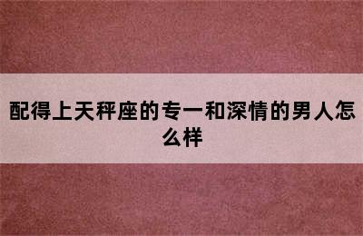 配得上天秤座的专一和深情的男人怎么样