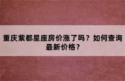 重庆紫都星座房价涨了吗？如何查询最新价格？