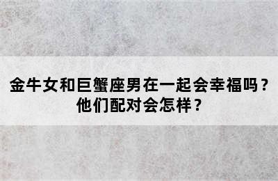 金牛女和巨蟹座男在一起会幸福吗？他们配对会怎样？