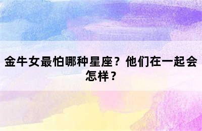 金牛女最怕哪种星座？他们在一起会怎样？
