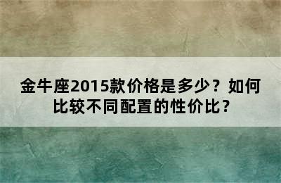 金牛座2015款价格是多少？如何比较不同配置的性价比？