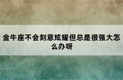 金牛座不会刻意炫耀但总是很强大怎么办呀