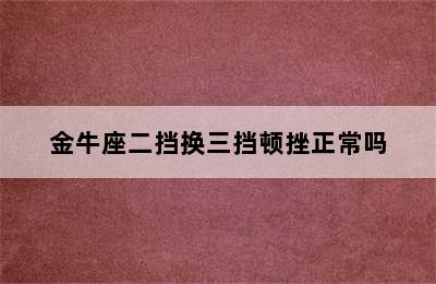 金牛座二挡换三挡顿挫正常吗