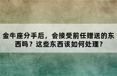 金牛座分手后，会接受前任赠送的东西吗？这些东西该如何处理？