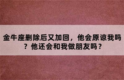 金牛座删除后又加回，他会原谅我吗？他还会和我做朋友吗？