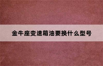 金牛座变速箱油要换什么型号