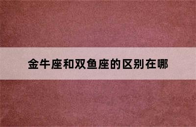 金牛座和双鱼座的区别在哪