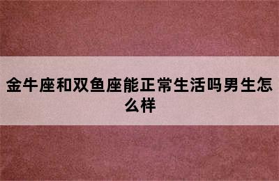 金牛座和双鱼座能正常生活吗男生怎么样