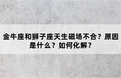 金牛座和狮子座天生磁场不合？原因是什么？如何化解？