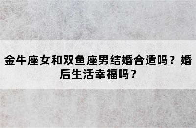 金牛座女和双鱼座男结婚合适吗？婚后生活幸福吗？