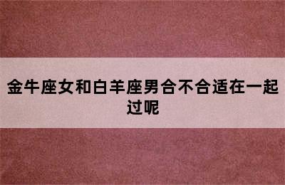 金牛座女和白羊座男合不合适在一起过呢