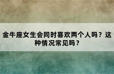 金牛座女生会同时喜欢两个人吗？这种情况常见吗？