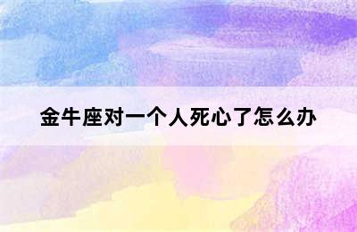 金牛座对一个人死心了怎么办