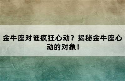 金牛座对谁疯狂心动？揭秘金牛座心动的对象！