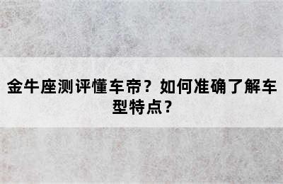 金牛座测评懂车帝？如何准确了解车型特点？