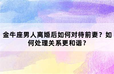 金牛座男人离婚后如何对待前妻？如何处理关系更和谐？