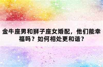 金牛座男和狮子座女婚配，他们能幸福吗？如何相处更和谐？