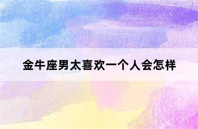 金牛座男太喜欢一个人会怎样