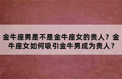 金牛座男是不是金牛座女的贵人？金牛座女如何吸引金牛男成为贵人？