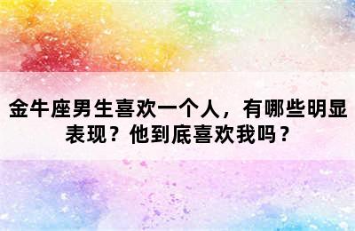 金牛座男生喜欢一个人，有哪些明显表现？他到底喜欢我吗？