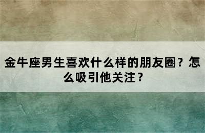 金牛座男生喜欢什么样的朋友圈？怎么吸引他关注？