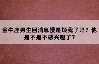 金牛座男生回消息慢是烦我了吗？他是不是不感兴趣了？