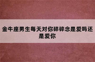 金牛座男生每天对你碎碎念是爱吗还是爱你