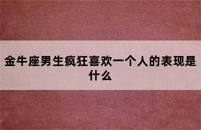 金牛座男生疯狂喜欢一个人的表现是什么