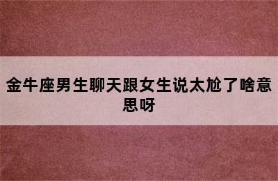 金牛座男生聊天跟女生说太尬了啥意思呀