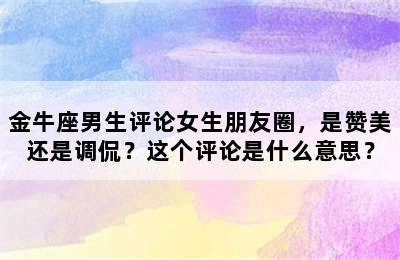 金牛座男生评论女生朋友圈，是赞美还是调侃？这个评论是什么意思？