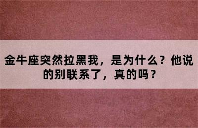 金牛座突然拉黑我，是为什么？他说的别联系了，真的吗？