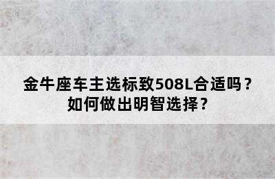 金牛座车主选标致508L合适吗？如何做出明智选择？