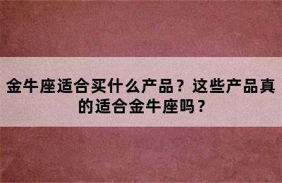 金牛座适合买什么产品？这些产品真的适合金牛座吗？